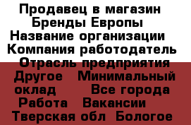 Продавец в магазин "Бренды Европы › Название организации ­ Компания-работодатель › Отрасль предприятия ­ Другое › Минимальный оклад ­ 1 - Все города Работа » Вакансии   . Тверская обл.,Бологое г.